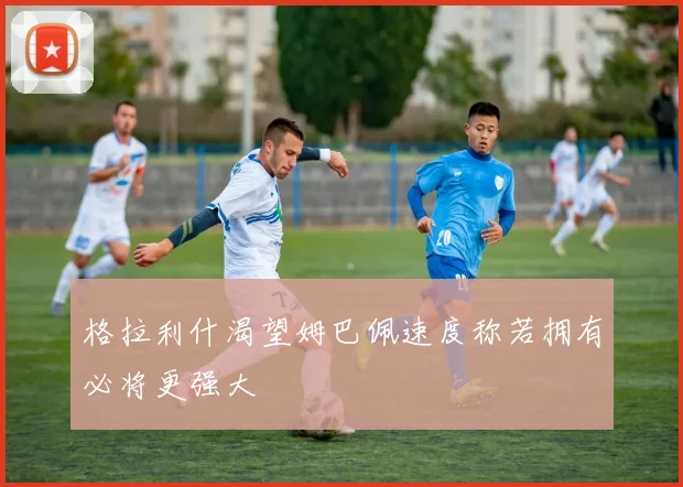 格拉利什渴望姆巴佩速度称若拥有必将更强大