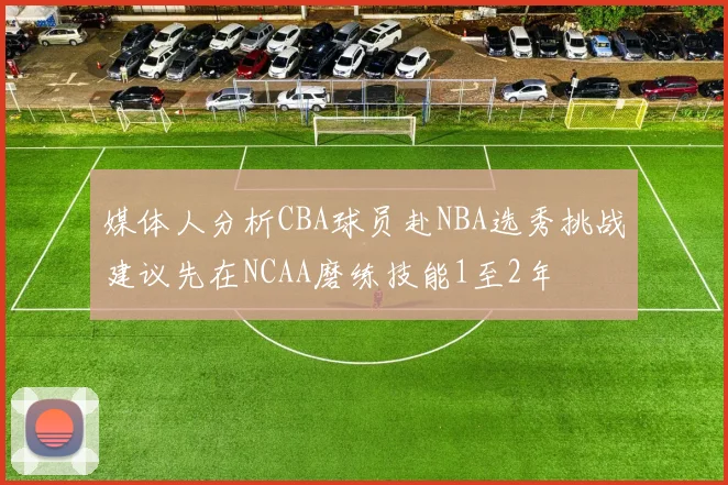 媒体人分析CBA球员赴NBA选秀挑战建议先在NCAA磨练技能1至2年