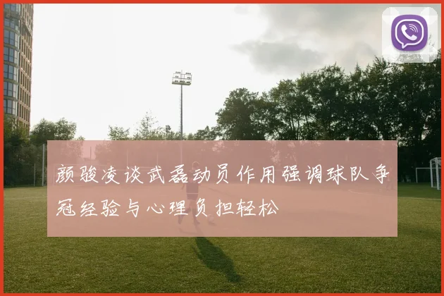 颜骏凌谈武磊动员作用强调球队争冠经验与心理负担轻松