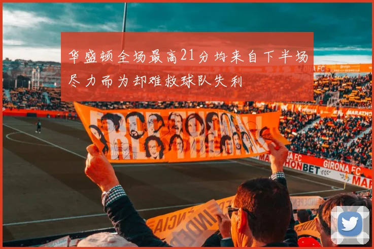 华盛顿全场最高21分均来自下半场尽力而为却难救球队失利