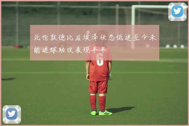 北伦敦德比后埃泽状态低迷至今未能进球助攻表现平平