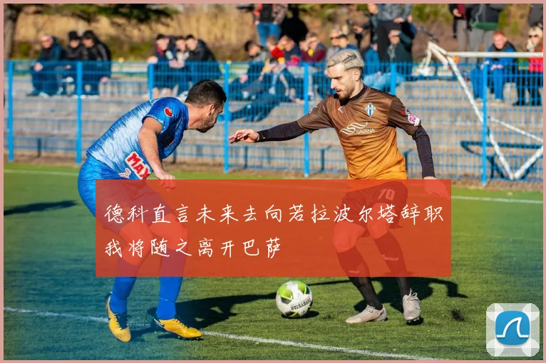德科直言未来去向若拉波尔塔辞职我将随之离开巴萨