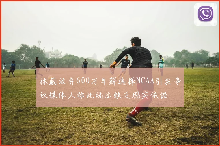 林葳放弃600万年薪选择NCAA引发争议媒体人称此说法缺乏现实依据