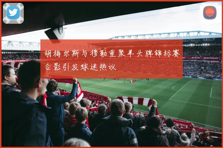 胡梅尔斯与穆勒重聚羊头牌锦标赛合影引发球迷热议