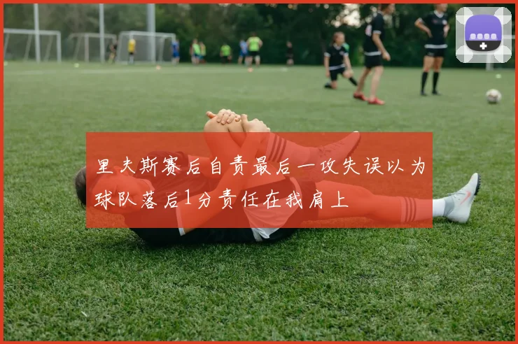 里夫斯赛后自责最后一攻失误以为球队落后1分责任在我肩上