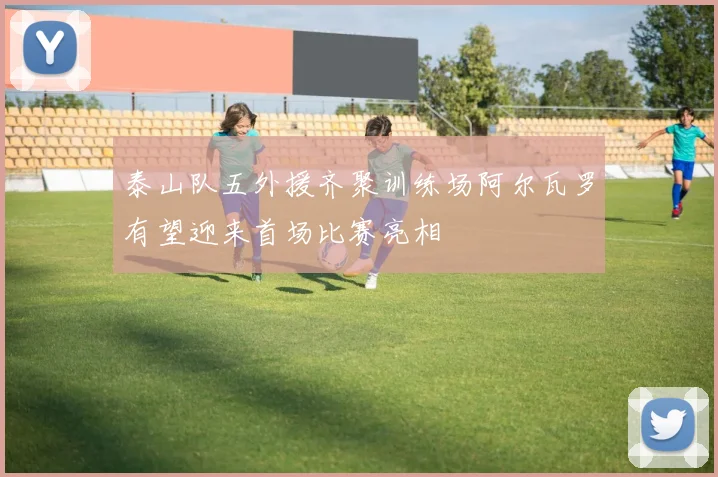 泰山队五外援齐聚训练场阿尔瓦罗有望迎来首场比赛亮相