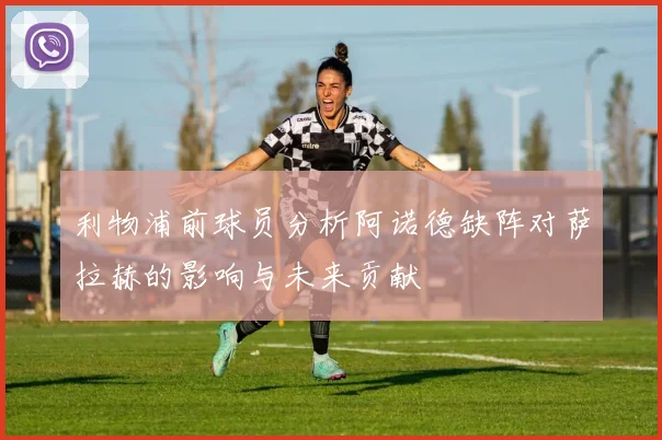 利物浦前球员分析阿诺德缺阵对萨拉赫的影响与未来贡献