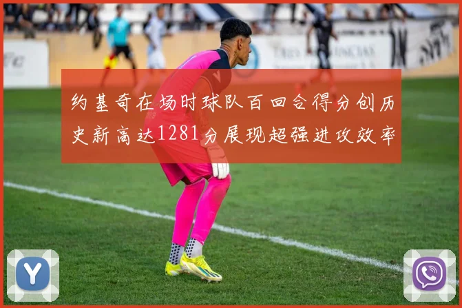 约基奇在场时球队百回合得分创历史新高达1281分展现超强进攻效率