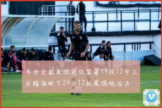 韦尔全能表现进化显著19投12中三分精准砍下29分12板展现统治力