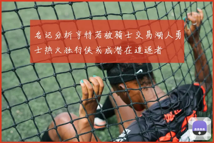 名记分析亨特若被骑士交易湖人勇士热火独行侠或成潜在追逐者
