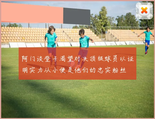 阿门谈登卡渴望对决顶级球员以证明实力从小便是他们的忠实粉丝