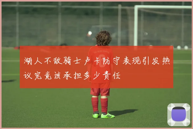 湖人不敌骑士卢卡防守表现引发热议究竟该承担多少责任