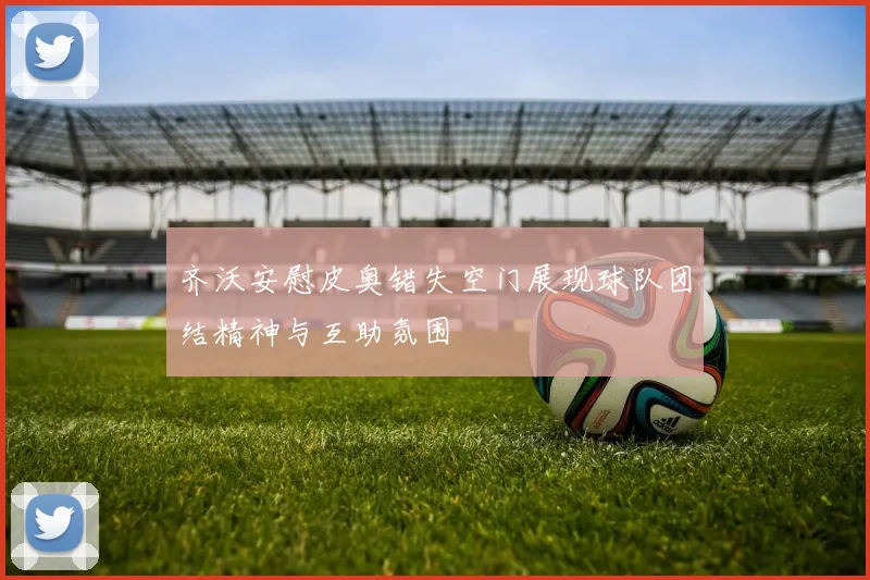 齐沃安慰皮奥错失空门展现球队团结精神与互助氛围