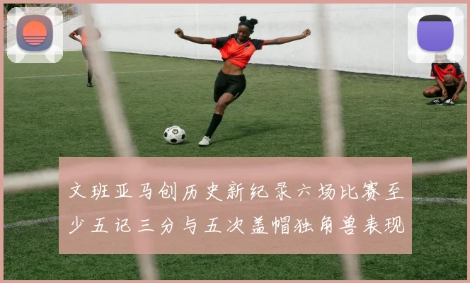 文班亚马创历史新纪录六场比赛至少五记三分与五次盖帽独角兽表现惊艳
