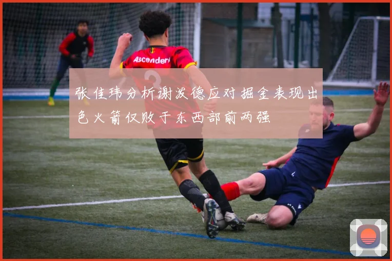 张佳玮分析谢泼德应对掘金表现出色火箭仅败于东西部前两强