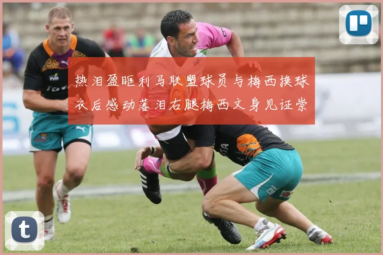 热泪盈眶利马联盟球员与梅西换球衣后感动落泪右腿梅西文身见证崇拜之情