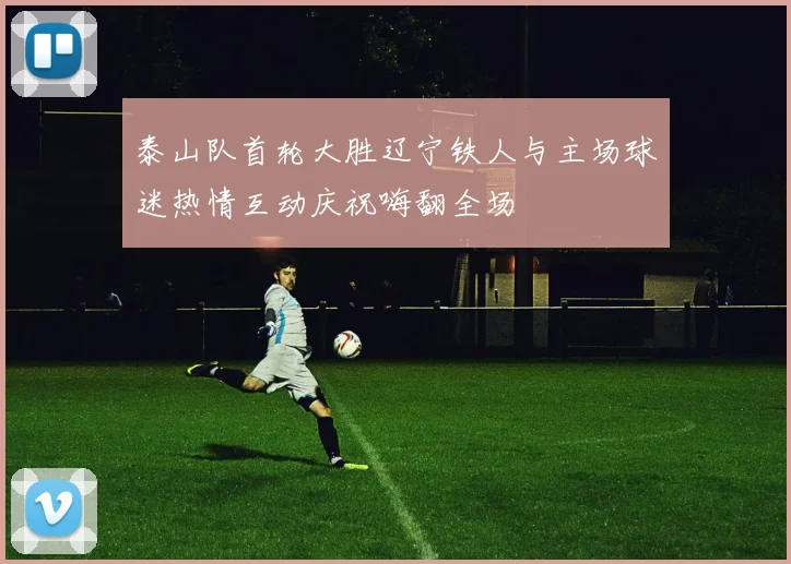 泰山队首轮大胜辽宁铁人与主场球迷热情互动庆祝嗨翻全场