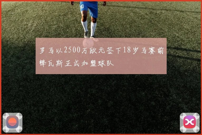 罗马以2500万欧元签下18岁马赛前锋瓦斯正式加盟球队