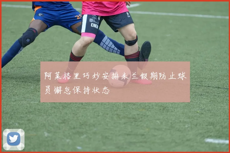 阿莱格里巧妙安排米兰假期防止球员懈怠保持状态