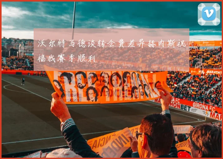 沃尔特马德谈转会费差异赫内斯祝福我赛季顺利