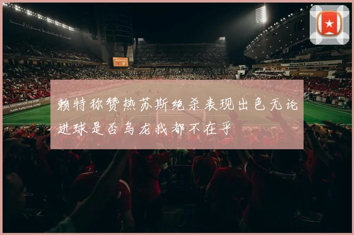 赖特称赞热苏斯绝杀表现出色无论进球是否乌龙我都不在乎