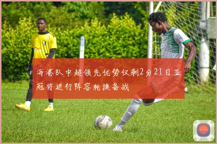 海港队中超领先优势仅剩2分21日亚冠将进行阵容轮换备战