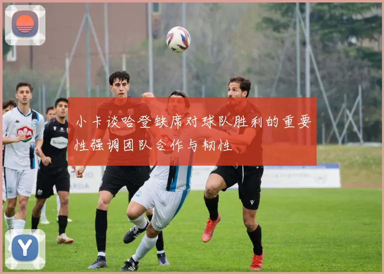 小卡谈哈登缺席对球队胜利的重要性强调团队合作与韧性
