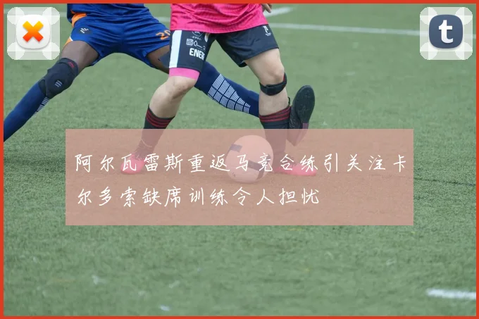 阿尔瓦雷斯重返马竞合练引关注卡尔多索缺席训练令人担忧