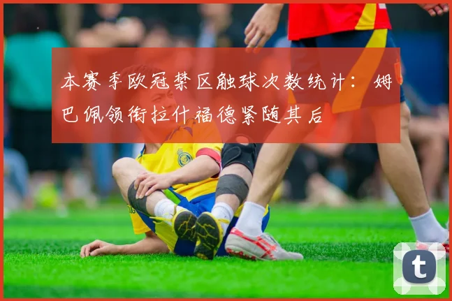 本赛季欧冠禁区触球次数统计：姆巴佩领衔拉什福德紧随其后