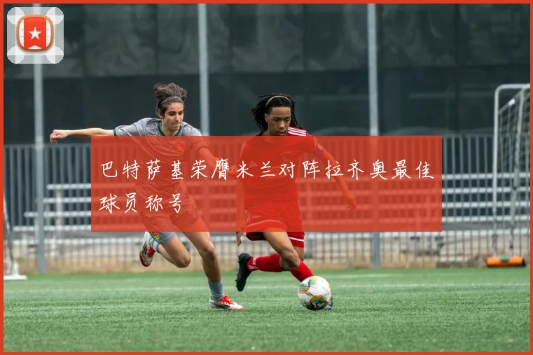 巴特萨基荣膺米兰对阵拉齐奥最佳球员称号