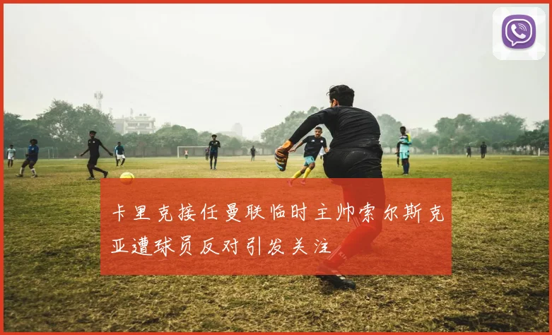 卡里克接任曼联临时主帅索尔斯克亚遭球员反对引发关注