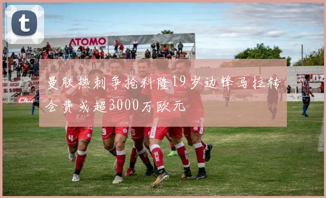 曼联热刺争抢科隆19岁边锋马拉转会费或超3000万欧元
