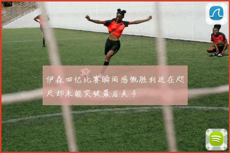 伊森回忆比赛瞬间感慨胜利近在咫尺却未能突破最后关卡