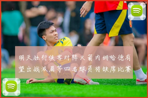 明天独行侠客对阵火箭内姆哈德有望出战浓眉等四名球员将缺席比赛