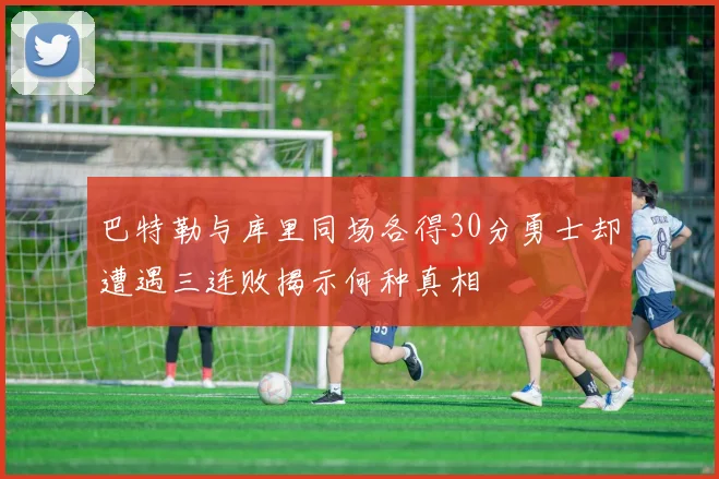 巴特勒与库里同场各得30分勇士却遭遇三连败揭示何种真相