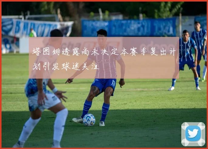 塔图姆透露尚未决定本赛季复出计划引发球迷关注