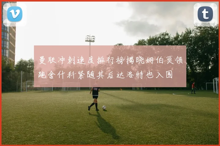 曼联冲刺速度排行榜揭晓姆伯莫领跑舍什科紧随其后达洛特也入围