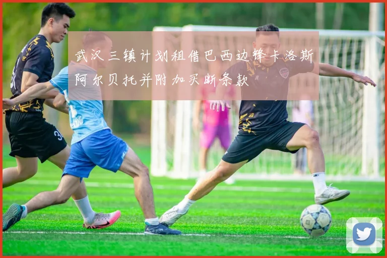 武汉三镇计划租借巴西边锋卡洛斯阿尔贝托并附加买断条款